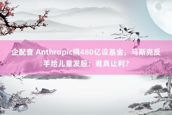 企配查 Anthropic捐480亿设基金,马斯克反手给儿童发股:谁真让利?