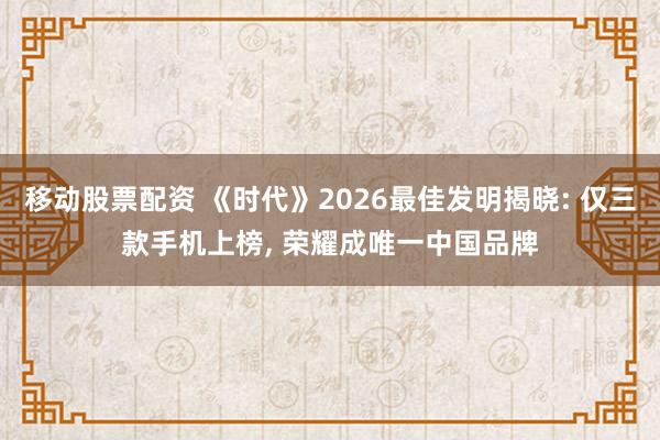 移动股票配资 《时代》2026最佳发明揭晓: 仅三款手机上榜, 荣耀成唯一中国品牌