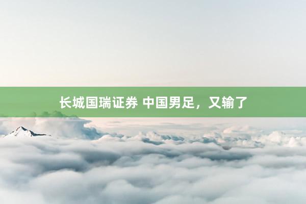 长城国瑞证券 中国男足，又输了