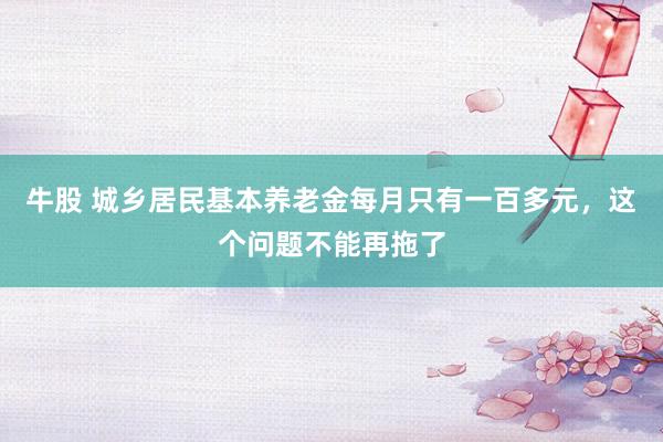 牛股 城乡居民基本养老金每月只有一百多元，这个问题不能再拖了