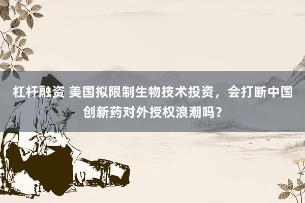杠杆融资 美国拟限制生物技术投资，会打断中国创新药对外授权浪潮吗？